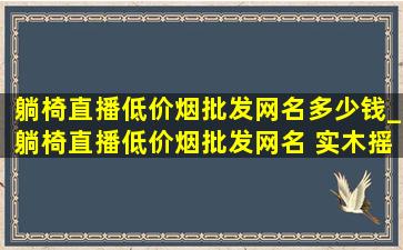 躺椅直播(低价烟批发网)名多少钱_躺椅直播(低价烟批发网)名 实木摇摇椅